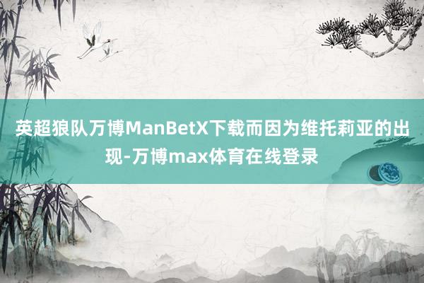 英超狼队万博ManBetX下载而因为维托莉亚的出现-万博max体育在线登录
