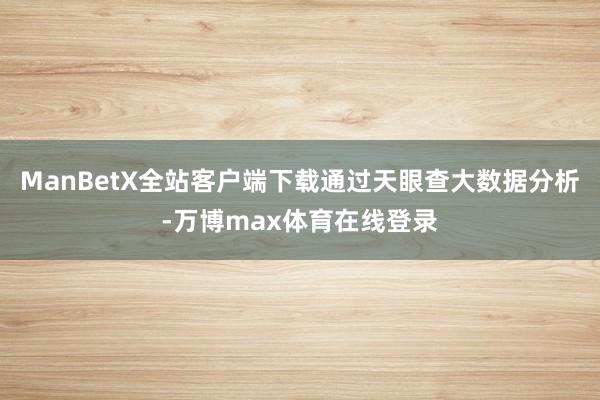 ManBetX全站客户端下载通过天眼查大数据分析-万博max体育在线登录