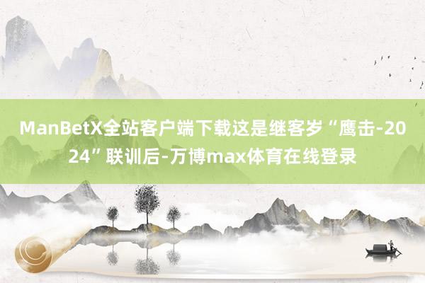 ManBetX全站客户端下载这是继客岁“鹰击-2024”联训后-万博max体育在线登录