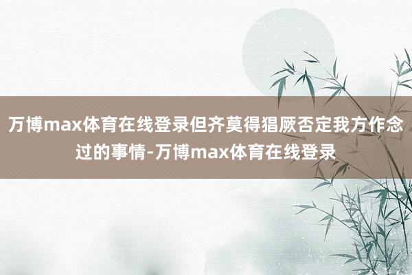 万博max体育在线登录但齐莫得猖厥否定我方作念过的事情-万博max体育在线登录