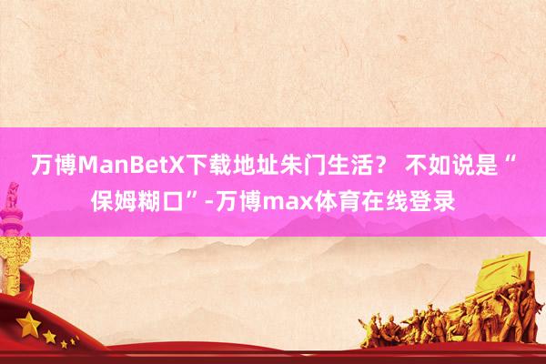 万博ManBetX下载地址朱门生活？ 不如说是“保姆糊口”-万博max体育在线登录