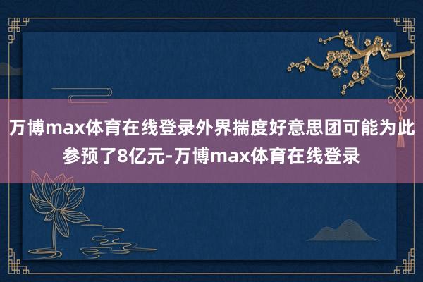 万博max体育在线登录外界揣度好意思团可能为此参预了8亿元-万博max体育在线登录