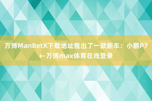 万博ManBetX下载地址推出了一款新车：小鹏P7+-万博max体育在线登录
