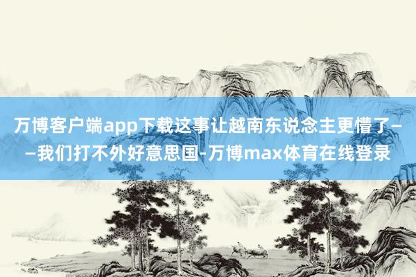 万博客户端app下载这事让越南东说念主更懵了——我们打不外好意思国-万博max体育在线登录