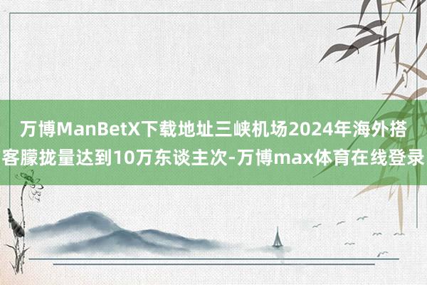 万博ManBetX下载地址三峡机场2024年海外搭客朦拢量达到10万东谈主次-万博max体育在线登录