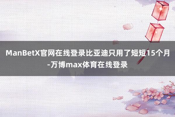 ManBetX官网在线登录比亚迪只用了短短15个月-万博max体育在线登录