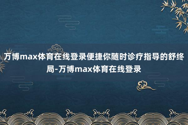 万博max体育在线登录便捷你随时诊疗指导的舒终局-万博max体育在线登录