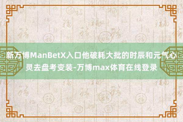 新万博ManBetX入口他破耗大批的时辰和元气心灵去盘考变装-万博max体育在线登录