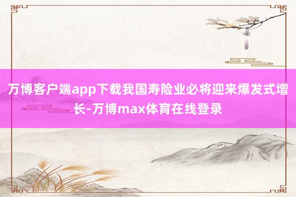 万博客户端app下载我国寿险业必将迎来爆发式增长-万博max体育在线登录