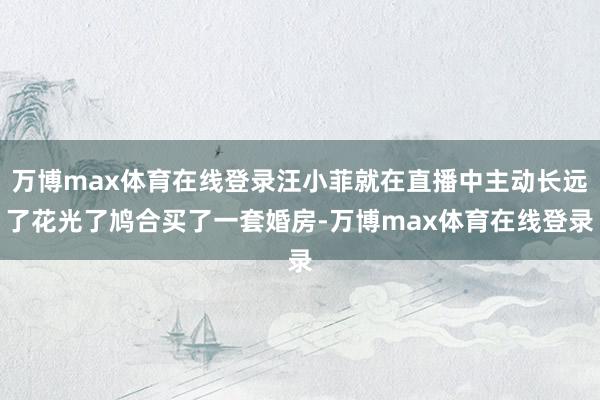 万博max体育在线登录汪小菲就在直播中主动长远了花光了鸠合买了一套婚房-万博max体育在线登录