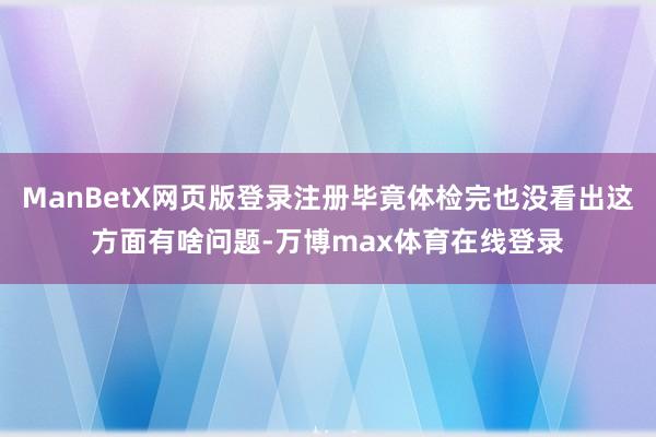 ManBetX网页版登录注册毕竟体检完也没看出这方面有啥问题-万博max体育在线登录