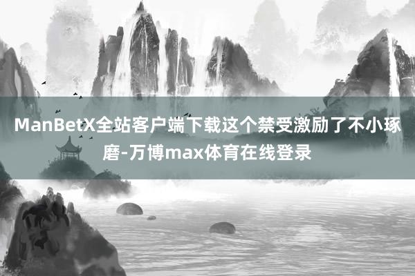ManBetX全站客户端下载这个禁受激励了不小琢磨-万博max体育在线登录