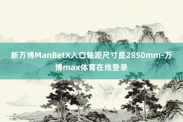 新万博ManBetX入口轴距尺寸是2850mm-万博max体育在线登录