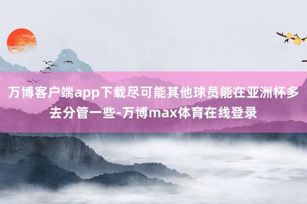 万博客户端app下载尽可能其他球员能在亚洲杯多去分管一些-万博max体育在线登录