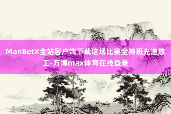 ManBetX全站客户端下载这场比赛全神班光速放工-万博max体育在线登录