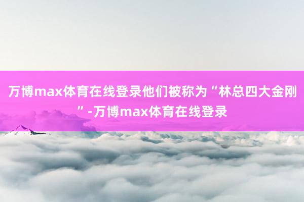 万博max体育在线登录他们被称为“林总四大金刚”-万博max体育在线登录