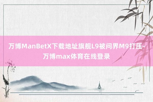万博ManBetX下载地址旗舰L9被问界M9打压-万博max体育在线登录