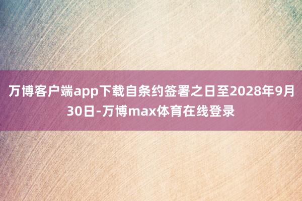 万博客户端app下载自条约签署之日至2028年9月30日-万博max体育在线登录