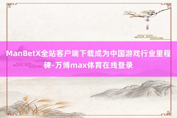 ManBetX全站客户端下载成为中国游戏行业里程碑-万博max体育在线登录