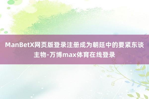 ManBetX网页版登录注册成为朝廷中的要紧东谈主物-万博max体育在线登录