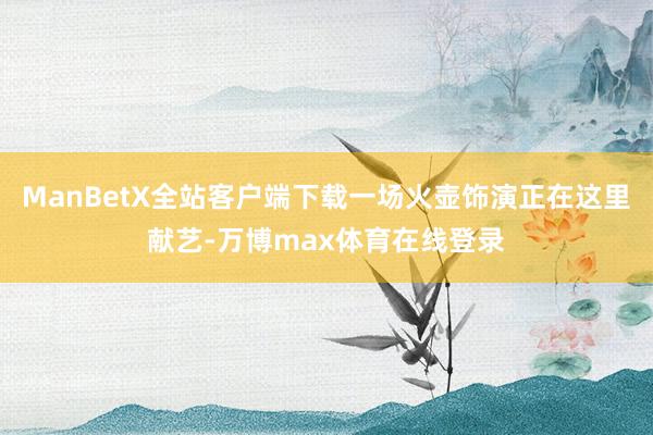 ManBetX全站客户端下载一场火壶饰演正在这里献艺-万博max体育在线登录