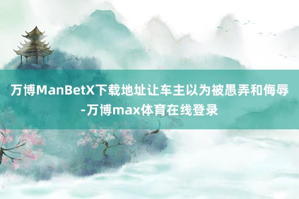 万博ManBetX下载地址让车主以为被愚弄和侮辱-万博max体育在线登录