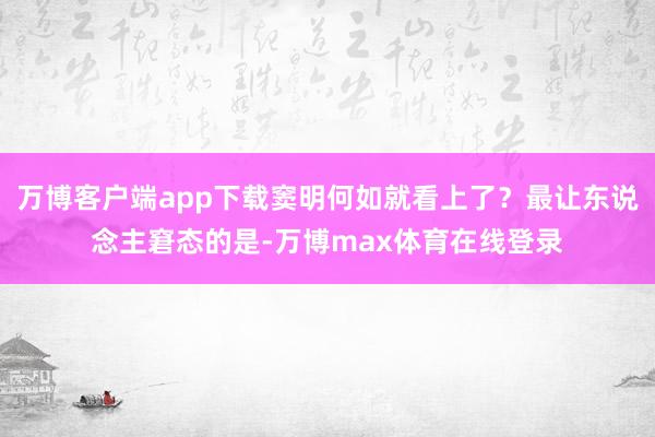万博客户端app下载窦明何如就看上了？最让东说念主窘态的是-万博max体育在线登录