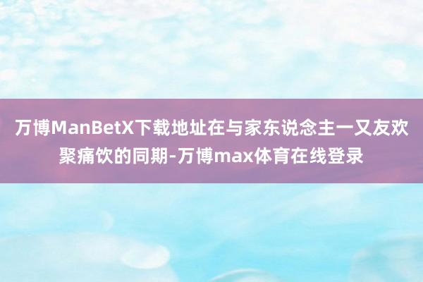 万博ManBetX下载地址在与家东说念主一又友欢聚痛饮的同期-万博max体育在线登录
