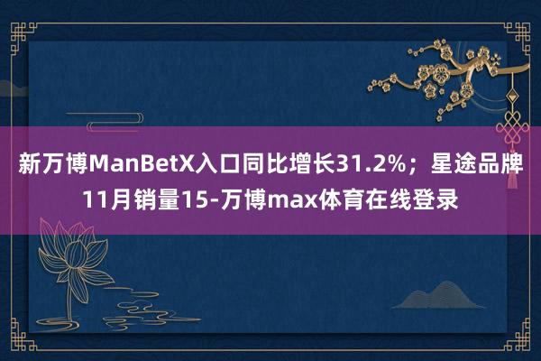 新万博ManBetX入口同比增长31.2%；星途品牌11月销量15-万博max体育在线登录