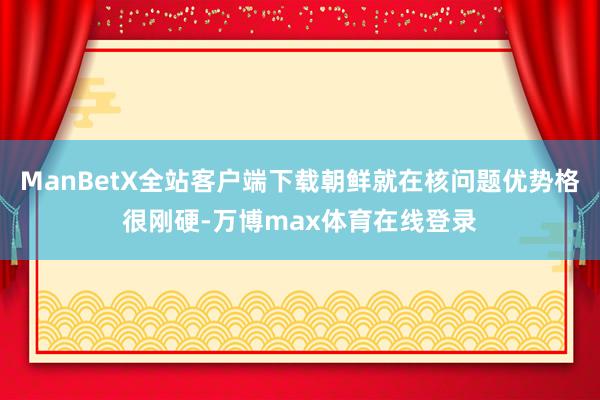 ManBetX全站客户端下载朝鲜就在核问题优势格很刚硬-万博max体育在线登录