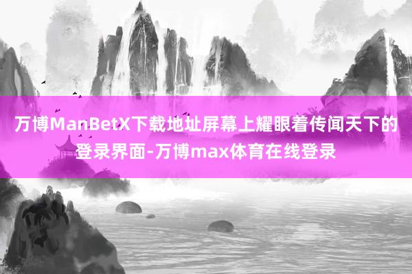 万博ManBetX下载地址屏幕上耀眼着传闻天下的登录界面-万博max体育在线登录