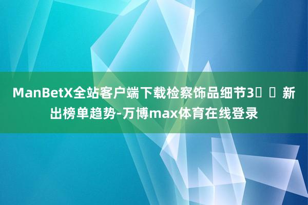 ManBetX全站客户端下载检察饰品细节3️⃣新出榜单趋势-万博max体育在线登录