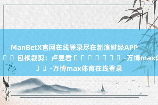 ManBetX官网在线登录尽在新浪财经APP            						包袱裁剪：卢昱君 							-万博max体育在线登录