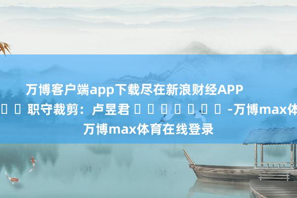万博客户端app下载尽在新浪财经APP            						职守裁剪：卢昱君 							-万博max体育在线登录