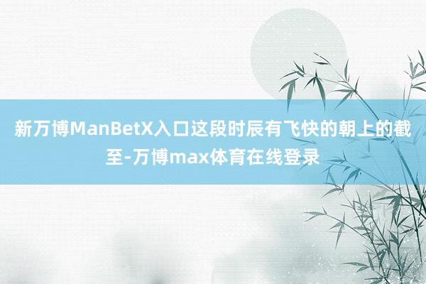 新万博ManBetX入口这段时辰有飞快的朝上的截至-万博max体育在线登录