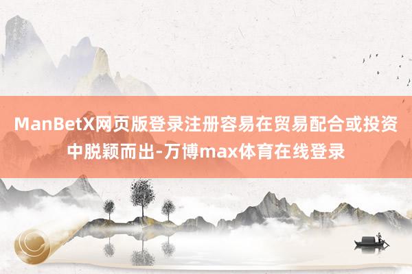 ManBetX网页版登录注册容易在贸易配合或投资中脱颖而出-万博max体育在线登录