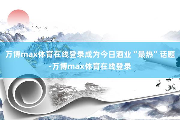 万博max体育在线登录成为今日酒业“最热”话题-万博max体育在线登录