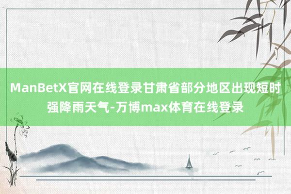 ManBetX官网在线登录甘肃省部分地区出现短时强降雨天气-万博max体育在线登录