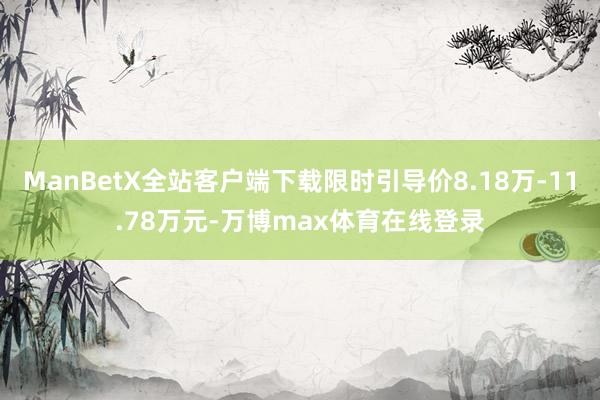 ManBetX全站客户端下载限时引导价8.18万-11.78万元-万博max体育在线登录