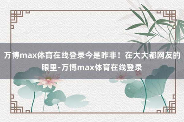 万博max体育在线登录今是昨非！在大大都网友的眼里-万博max体育在线登录