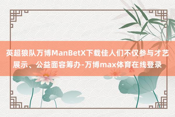 英超狼队万博ManBetX下载佳人们不仅参与才艺展示、公益面容筹办-万博max体育在线登录
