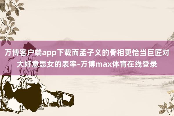 万博客户端app下载而孟子义的骨相更恰当巨匠对大好意思女的表率-万博max体育在线登录