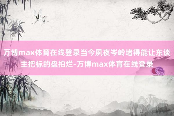 万博max体育在线登录当今夙夜岑岭堵得能让东谈主把标的盘拍烂-万博max体育在线登录