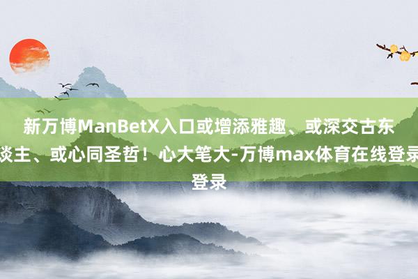 新万博ManBetX入口或增添雅趣、或深交古东谈主、或心同圣哲！心大笔大-万博max体育在线登录