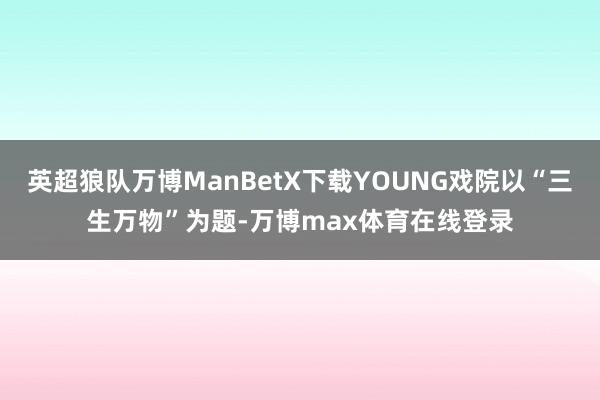 英超狼队万博ManBetX下载YOUNG戏院以“三生万物”为题-万博max体育在线登录