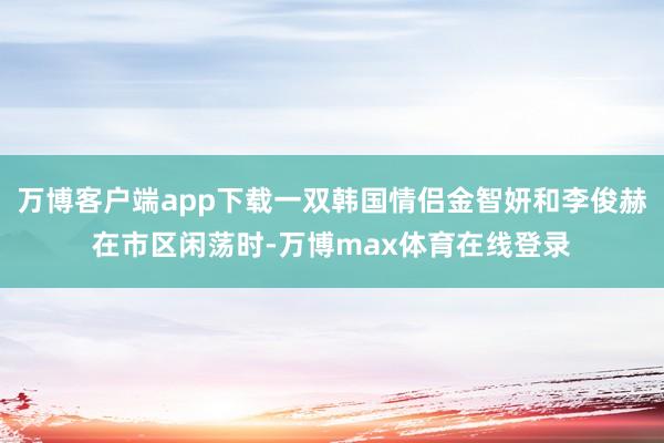 万博客户端app下载一双韩国情侣金智妍和李俊赫在市区闲荡时-万博max体育在线登录