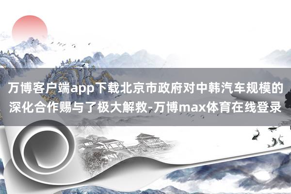 万博客户端app下载北京市政府对中韩汽车规模的深化合作赐与了极大解救-万博max体育在线登录