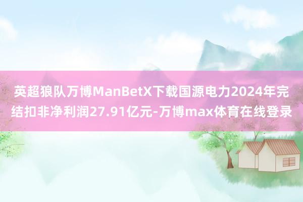 英超狼队万博ManBetX下载国源电力2024年完结扣非净利润27.91亿元-万博max体育在线登录