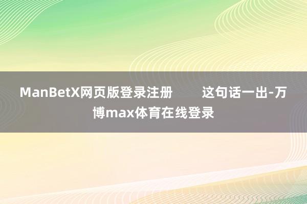 ManBetX网页版登录注册        这句话一出-万博max体育在线登录
