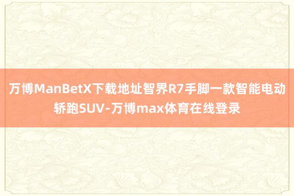 万博ManBetX下载地址智界R7手脚一款智能电动轿跑SUV-万博max体育在线登录